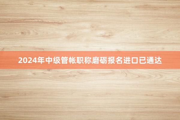 2024年中级管帐职称磨砺报名进口已通达