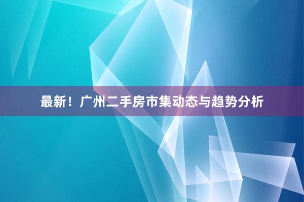 最新！广州二手房市集动态与趋势分析