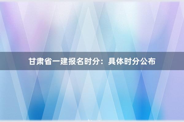 甘肃省一建报名时分：具体时分公布