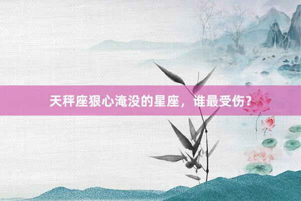 天秤座狠心淹没的星座，谁最受伤？