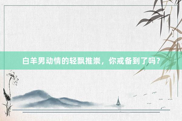 白羊男动情的轻飘推崇，你戒备到了吗？