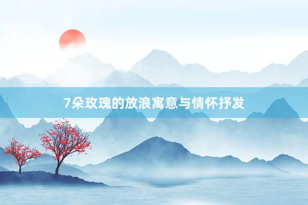 7朵玫瑰的放浪寓意与情怀抒发