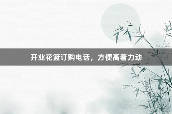 开业花篮订购电话，方便高着力动
